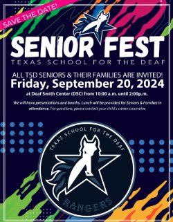 Flyer: SENIOR FEST Texas School for the Deaf All TSD Seniors & Their Families Are Invited! Friday, September 20, 2024 at Deaf Smith Center (DSC) from 10:00 am until 2:00 pm We will have presentations and booths. Lunch will be provided for Seniors & Families in attendance. For questions, please contact your child\'s career counselor.